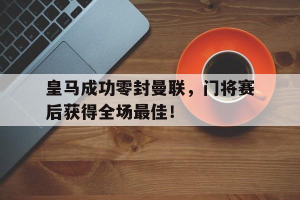 皇马成功零封曼联，门将赛后获得全场最佳！皇马成功零封曼联,门将赛后获得全场最佳进球